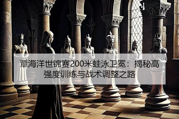 覃海洋世锦赛200米蛙泳卫冕：揭秘高强度训练与战术调整之路
