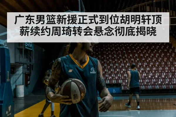 广东男篮新援正式到位胡明轩顶薪续约周琦转会悬念彻底揭晓